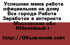 Успешная мама(работа официальная на дому) - Все города Работа » Заработок в интернете   . Московская обл.,Юбилейный г.